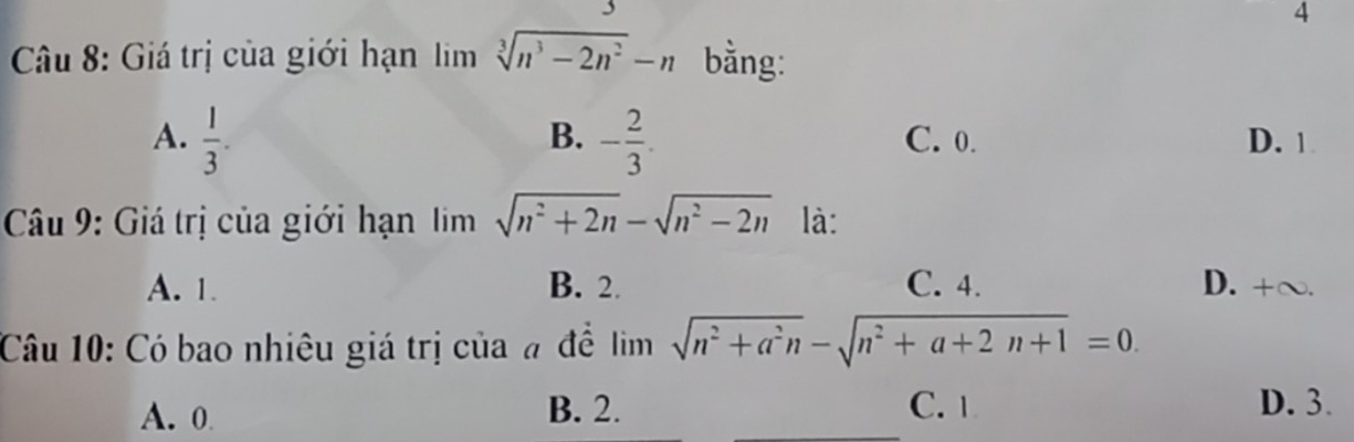 Giá trị của giới hạn lim sqrt[3](n^3-2n^2)-n bằng:
B.
A.  1/3 . - 2/3 . C. 0. D. 1
Câu 9: Giá trị của giới hạn lim sqrt(n^2+2n)-sqrt(n^2-2n) là:
A. 1. B. 2. C. 4. D. +∞.
Câu 10: Có bao nhiêu giá trị của # đề lim sqrt(n^2+a^2n)-sqrt(n^2+a+2n+1)=0.
A. 0 B. 2. C. 1
D. 3.