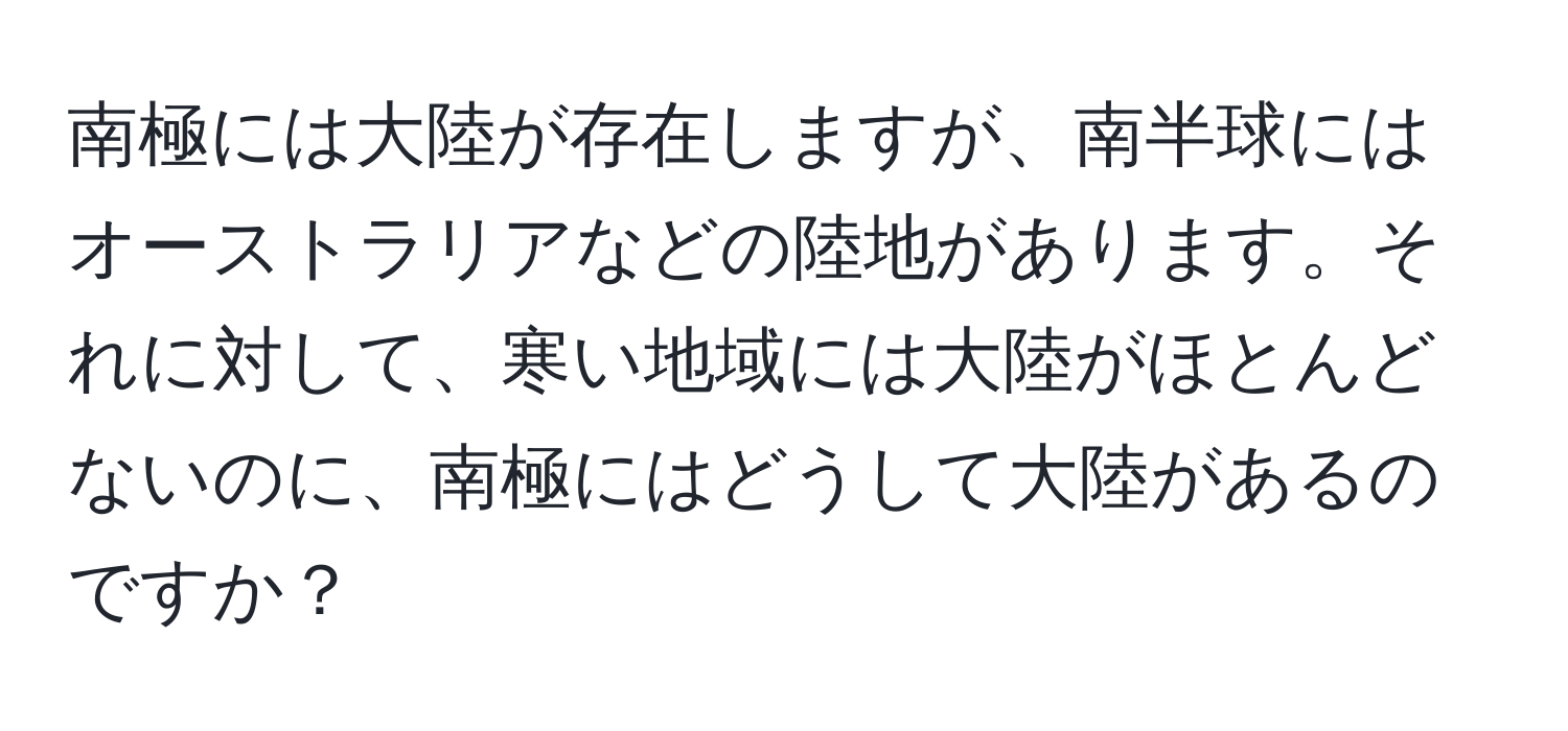 南極には大陸が存在しますが、南半球にはオーストラリアなどの陸地があります。それに対して、寒い地域には大陸がほとんどないのに、南極にはどうして大陸があるのですか？