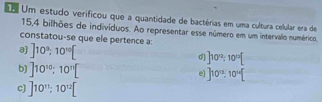 Um estudo verificou que a quantidade de bactérias em uma cultura celular era de
15, 4 bilhões de indivíduos. Ao representar esse número em um intervalo numérico,
constatou-se que ele pertence a:
a) ]10^9; 10^(10)[
d) ]10^(12); 10^(13)[
b) ]10^(10); 10^(11)[
e) ]10^(13); 10^(14)[
c) ]10^(11); 10^(12)[