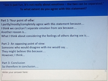 "Sex is just fun. It’s not really about emotions - the two can be separated." 
To what extent do you agree with this statement? 
Part 1- Your point of view: 
I partly/mostly/completely agree with this statement because... 
I think we can/can’t separate emotion from sex because... 
Another reason is... 
What I think about considering the feelings of others during sex is... 
Part 2- An opposing point of view: 
Someone who would disagree with me would say.. 
They might believe this because... 
However, I think... 
Part 3- Conclusion 
So therefore in conclusion.... 
Write your answer here: