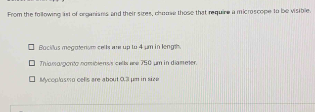 From the following list of organisms and their sizes, choose those that require a microscope to be visible.
Bacillus megaterium cells are up to 4 μm in length.
Thiomargarita namibiensis cells are 750 μm in diameter.
Mycoplɑsma cells are about 0.3 μm in size