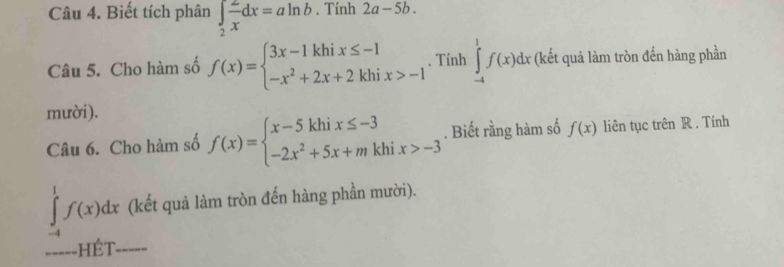 Biết tích phân ∈tlimits _2 2/x dx=aln b. Tính 2a-5b. 
Câu 5. Cho hàm số f(x)=beginarrayl 3x-1khix≤ -1 -x^2+2x+2khix>-1endarray.. Tính ∈tlimits _(-4)^1f(x)dx (kết quả làm tròn đến hàng phần 
mười). 
Câu 6. Cho hàm số f(x)=beginarrayl x-5khix≤ -3 -2x^2+5x+mkhix>-3endarray.. Biết rằng hàm số f(x) liên tục trên R . Tính
∈tlimits _(-4)^1f(x)dx (kết quả làm tròn đến hàng phần mười). 
====-HÉT-====