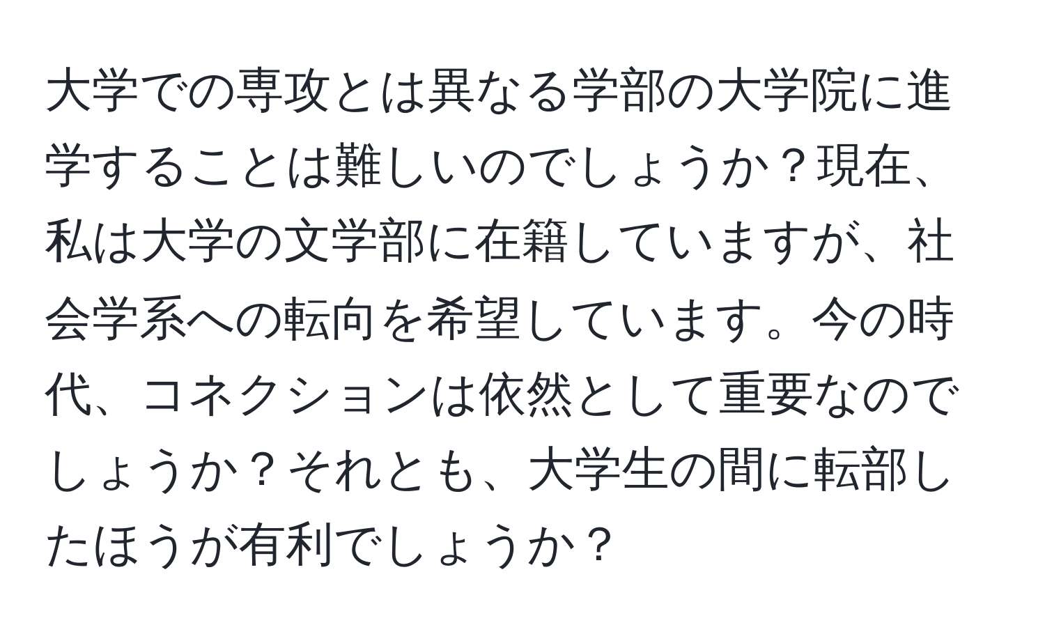 大学での専攻とは異なる学部の大学院に進学することは難しいのでしょうか？現在、私は大学の文学部に在籍していますが、社会学系への転向を希望しています。今の時代、コネクションは依然として重要なのでしょうか？それとも、大学生の間に転部したほうが有利でしょうか？