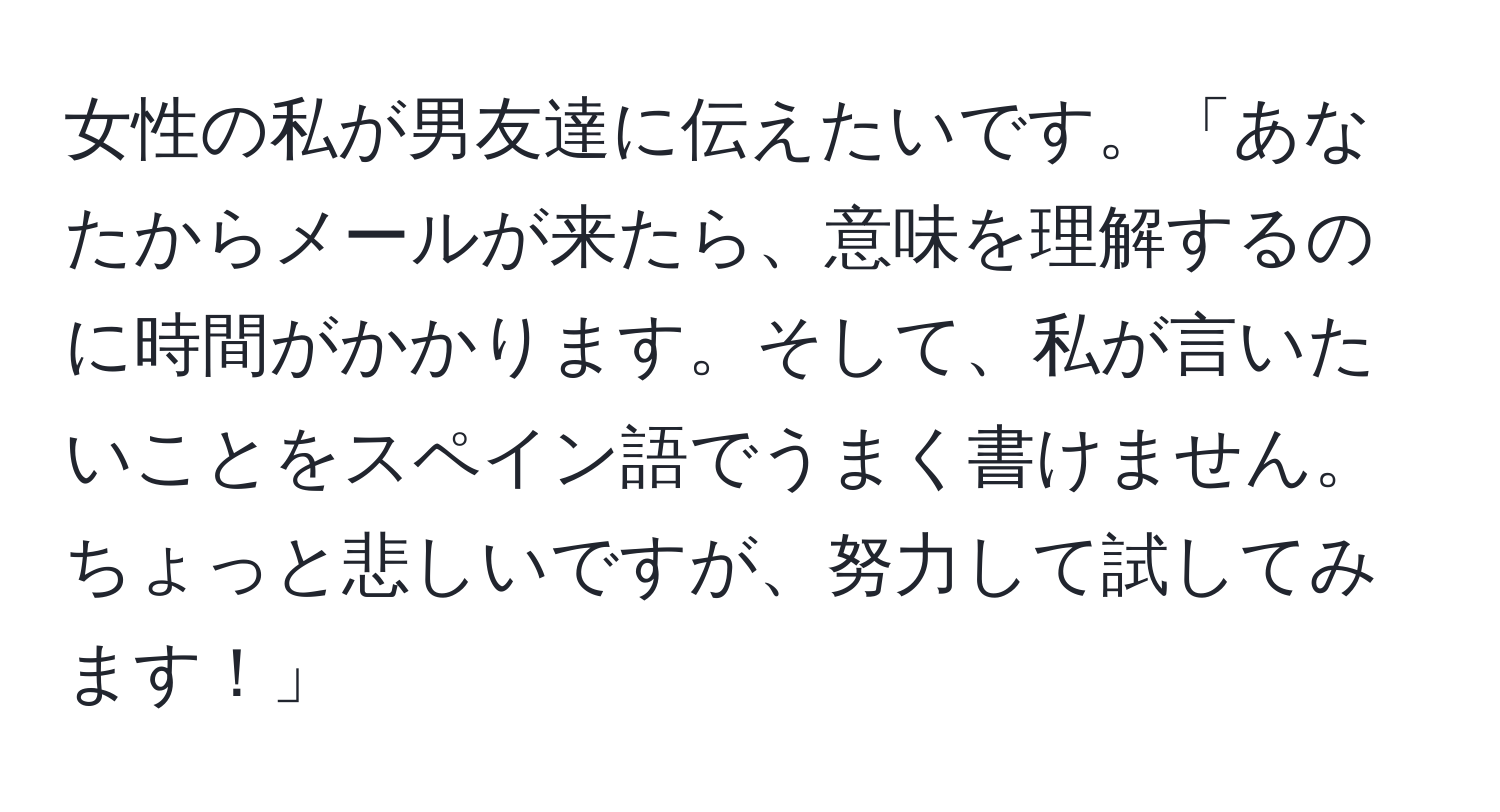 女性の私が男友達に伝えたいです。「あなたからメールが来たら、意味を理解するのに時間がかかります。そして、私が言いたいことをスペイン語でうまく書けません。ちょっと悲しいですが、努力して試してみます！」