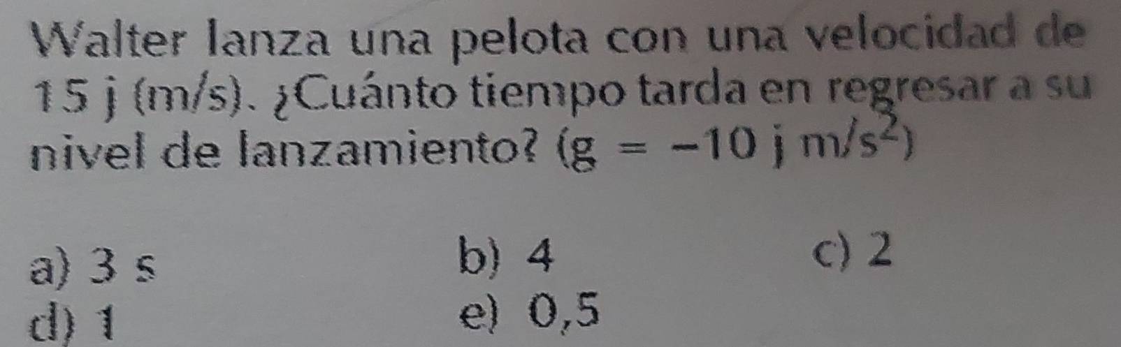 Walter lanza una pelota con una velocidad de
15 j (m/s). ¿Cuánto tiempo tarda en regresar a su
nivel de lanzamiento? (g=-10jm/s^2)
a) 3 s
b) 4 c) 2
d) 1 e) 0,5