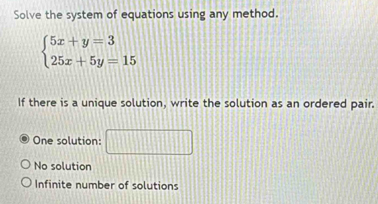 Solve the system of equations using any method.
beginarrayl 5x+y=3 25x+5y=15endarray.
If there is a unique solution, write the solution as an ordered pair.
One solution: □ □
22BAB
No solution
Infinite number of solutions