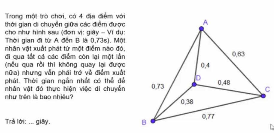 Trong một trò chơi, có 4 địa điểm với 
thời gian di chuyển giữa các điểm được 
cho như hình sau (đơn vị: giây - Ví dụ: 
Thời gian đi từ A đến B là 0,73s). Một 
nhân vật xuất phát từ một điểm nào đó, 
đi qua tất cả các điểm còn lại một lần 
(nếu qua rồi thì không quay lại được 
nữa) nhưng vẫn phải trở về điểm xuất 
phát. Thời gian ngắn nhất có thể đề 
nhân vật đó thực hiện việc di chuyền 
như trên là bao nhiêu? 
Trả lời: ... giây.