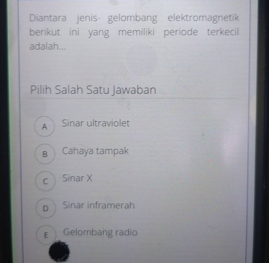 Diantara jenis· gelombang elektromagnetik
berikut ini yang memiliki periode terkecil
adalah...
Pilih Salah Satu Jawaban
A Sinar ultraviolet
B Cahaya tampak
c Sinar X
D Sinar inframerah
E Gelombang radio