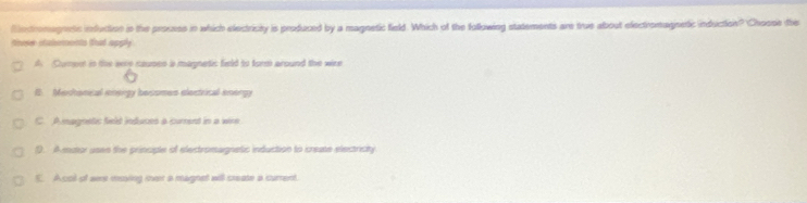 Mntromagnets infuction in the prousss in which electricity is produced by a magnetic field. Which of the fullowing statements are true about electromagnetic induction? Choose the
theer stabements that apply
A Cument in the were caupes is magnetic field to form around the wire
B. Mechonical energy besomes electrical energy
C. Amagnetic field induces a current in a wire
1). Amator uses the principle of electromagnetic induction to create electricty
E. Acol of sere moving mver a magnet will create a current.