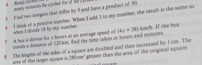 Ranji cycleu l 
many minutes he cycled for if e c 
5 Find two integers that differ by 9 and have a product of 90. 
6 I think of a positive number. When I add 3 to my number, the result is the same as 
when I divide 18 by my number. 
7 A bus is driven for x hours at an average speed of (4x+38)km/h. If the bus 
travels a distance of 120km, find the time taken in hours and minutes. 
8 The lengths of the sides of a square are doubled and then increased by 1 cm. The 
area of this larger square is 280cm^2 greater than the area of the original square.