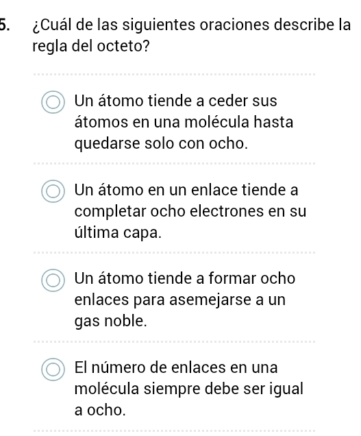 ¿Cuál de las siguientes oraciones describe la
regla del octeto?
Un átomo tiende a ceder sus
átomos en una molécula hasta
quedarse solo con ocho.
Un átomo en un enlace tiende a
completar ocho electrones en su
última capa.
Un átomo tiende a formar ocho
enlaces para asemejarse a un
gas noble.
El número de enlaces en una
molécula siempre debe ser igual
a ocho.