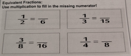 Equivalent Fractions: 
Use multiplication to fill in the missing numerator!
 1/2 =frac 6  1/3 =frac 15
 3/8 =frac 16
 1/4 =frac 8