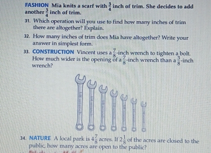 FASHION Mia knits a scarf with  3/4  inch of trim. She decides to add 
another  3/4 inch of trim. 
31. Which operation will you use to find how many inches of trim 
there are altogether? Explain. 
32. How many inches of trim does Mia have altogether? Write your 
answer in simplest form. 
33. CONSTRUCTION Vincent uses  7/8  -inch wrench to tighten a bolt. 
How much wider is the opening of a  7/8 -inch wrench than a  3/8  -inch
wrench? 
34. NATURE A local park is 4 7/8 acres. If 2 1/8  of the acres are closed to the 
public, how many acres are open to the public?