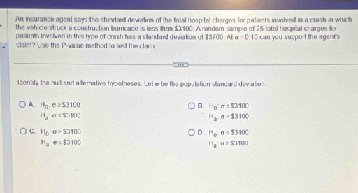 An insurance agent says the standard deviation of the total hospital charges for patients involved in a crash in which
the vehicle struck a construction barricade is less than $3100. A random sample of 25 total hospital charges for
patients involved in this type of crash has a standard deviation of $3700. At alpha =0.10
claim? Use the P -value method to test the claim can you support the agent's
ldentify the null and alternative hypotheses. Letσ be the population standard deviation.
A. H_0:sigma ≥ $3100 B. H_0:sigma ≤ $3100
H_a:sigma
H_a:sigma >$3100
C. H_0sigma >$3100 D. H_0:sigma
H_asigma ≤ $3100
H_a:sigma ≥ $3100