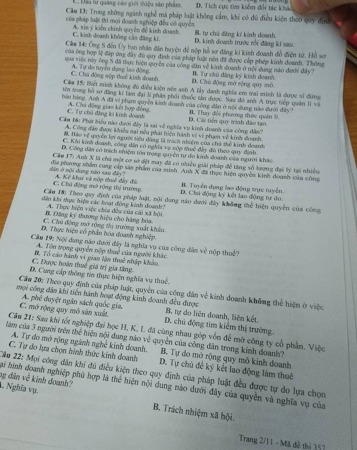 C. Đầu tư quảng cáo giới thiệu sản phẩm. D. Tích cực tìm kiểm đối tác khác
Câu 13: Trong những ngành nghề mà pháp luật không cẩm, khi có đủ điều kiện theo quy định
của pháp luật thì mọi doanh nghiệp đều có quyền
A. xin ý kiến chính quyền đề kinh doanh. B. tự chủ đăng kí kinh doanh.
C. kinh doanh không cần đăng kí. D. kinh doanh trước rồi đăng kí sau.
Câu 14: Ông S đến Ủy ban nhân dân huyện để nộp hồ sơ đăng kí kinh doanh đồ điện tử. Hồ sơ
của ông hợp lệ đáp ứng đầy đù quy định của pháp luật nên đã được cấp phép kinh doanh. Thông
qua việc này ông S đã thực hiện quyền của công dân về kinh doanh ở nội dung nào dưới đây?
A. Tự do tuyển dụng lao động. B. Tự chủ đăng ký kinh doanh
C. Chủ động nộp thuế kinh doanh. D. Chủ động mở rộng quy mô.
Câu 15: Biết mình không đủ điều kiện nên anh A lấy danh nghĩa em trai minh là dược sĩ đứng
tên trong hồ sơ đăng kí làm đại lí phân phối thuốc tần dược. Sau đó anh A trực tiếp quản lí và
bán hàng. Anh A đã vi phạm quyền kinh doanh của công dân ở nội dung nào dưới đây?
A. Chủ động giao kết hợp đồng B. Thay đổi phương thức quản lí.
C. Tự chủ đăng kí kinh doanh D. Cải tiến quy trình đảo tạo.
Cầu 16: Phát biểu nào dưới đây là sai về nghĩa vụ kinh doanh của công dân?
A. Công dân được khiều nại nếu phát hiện hành vi vi phạm về kinh doanh.
B. Bảo vệ quyền lợi người tiêu dùng là trách nhiệm của chủ thể kinh doanh
C. Khi kinh đoanh, công dân có nghĩa vụ nộp thuế đầy đủ theo quy định
D. Công dân có trách nhiệm tôn trọng quyền tự do kinh doanh của người khác.
Câu 17: Anh X là chủ một cơ sở đệt may đã có nhiều giải pháp để tăng số lượng đại lý tại nhiều
địa phương nhằm cung cấp sản phẩm của minh. Anh X đã thực hiện quyền kinh doanh của công
dân ở nội dung nào sau đây?
A. Kê khai và nộp thuể đây đủ B. Tuyển dụng lao động trực tuyến.
C. Chủ động mở rộng thị trường. D. Chủ động ký kết lao động tự do.
Câu 18: Theo quy định của pháp luật, nội dung nào dưới đây không thể hiện quyền của công
dân khi thực hiện các hoạt động kinh doanh?
A. Thực hiện việc chia đều của cải xã hội.
B. Đăng ký thương hiệu cho hàng hóa.
C. Chủ động mở rộng thị trường xuất khẩu.
D. Thực hiện cổ phần hóa doanh nghiệp.
Câu 19: Nội dung nào dưới đây là nghĩa vụ của công dân về nộp thuế?
A. Tôn trọng quyền nộp thuế của người khác.
B. Tố cáo hành vi gian lận thuế nhập khâu
C. Được hoàn thuế giá trị gia tăng.
D. Cung cấp thông tin thực hiện nghĩa vụ thuế.
Câu 20: Theo quy định của pháp luật, quyền của công dân về kinh doanh không thể hiện ở việc
mọi công dân khi tiến hành hoạt động kinh doanh đều được
A. phê duyệt ngân sách quốc gia. B. tự do liên doanh, liên kết.
C. mở rộng quy mô sản xuất. D. chủ động tìm kiếm thị trường.
Câu 21: Sau khi tốt nghiệp đại học H, K, L đã cùng nhau góp vốn đề mở công ty cổ phần. Việc
làm của 3 người trên thể hiện nội dung nào về quyền của công dân trong kinh doanh?
A. Tự do mở rộng ngành nghề kinh doanh. B. Tự do mở rộng quy mô kinh doanh
C. Tự do lựa chọn hình thức kinh doanh D. Tự chủ để ký kết lao động làm thuê
2âu 22: Mọi công dân khi đủ điều kiện theo quy định của pháp luật đều được tự do lựa chọn
ng dân về kinh doanh?
Hai hình doanh nghiệp phù hợp là thể hiện nội dung nào dưới đây của quyền và nghĩa vụ của
. Nghĩa vụ. B. Trách nhiệm xã hội.
Trang 2/11 - Mã đề thi 357