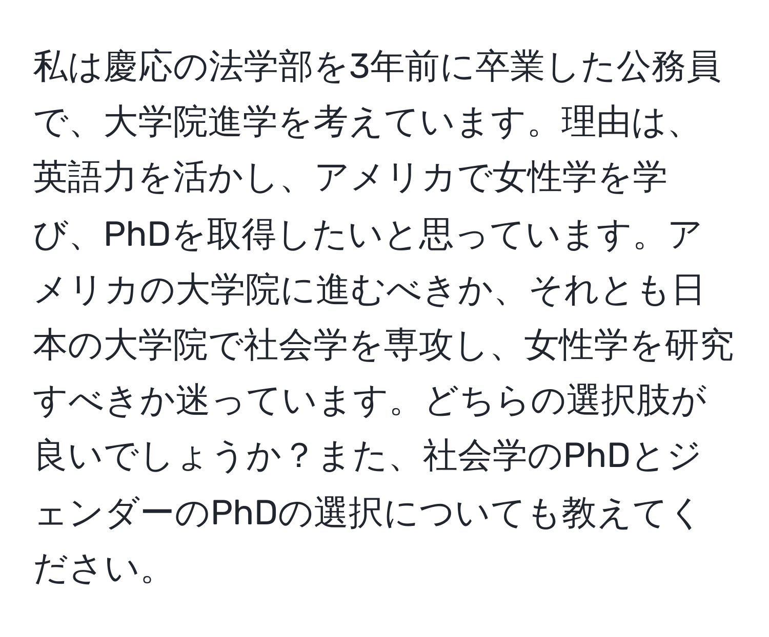 私は慶応の法学部を3年前に卒業した公務員で、大学院進学を考えています。理由は、英語力を活かし、アメリカで女性学を学び、PhDを取得したいと思っています。アメリカの大学院に進むべきか、それとも日本の大学院で社会学を専攻し、女性学を研究すべきか迷っています。どちらの選択肢が良いでしょうか？また、社会学のPhDとジェンダーのPhDの選択についても教えてください。