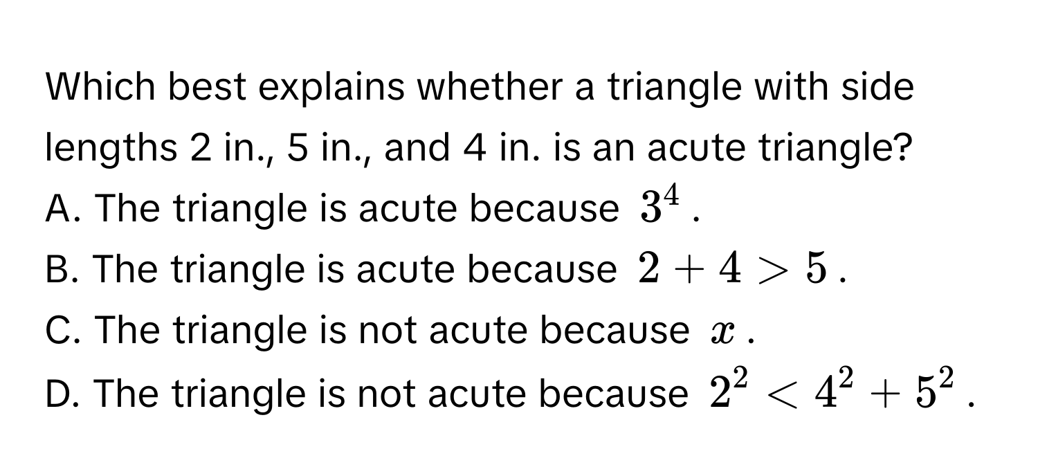 Which best explains whether a triangle with side lengths 2 in., 5 in., and 4 in. is an acute triangle?
A. The triangle is acute because $3^4$.
B. The triangle is acute because $2 + 4 > 5$.
C. The triangle is not acute because $x$.
D. The triangle is not acute because $2^2 < 4^2 + 5^2$.