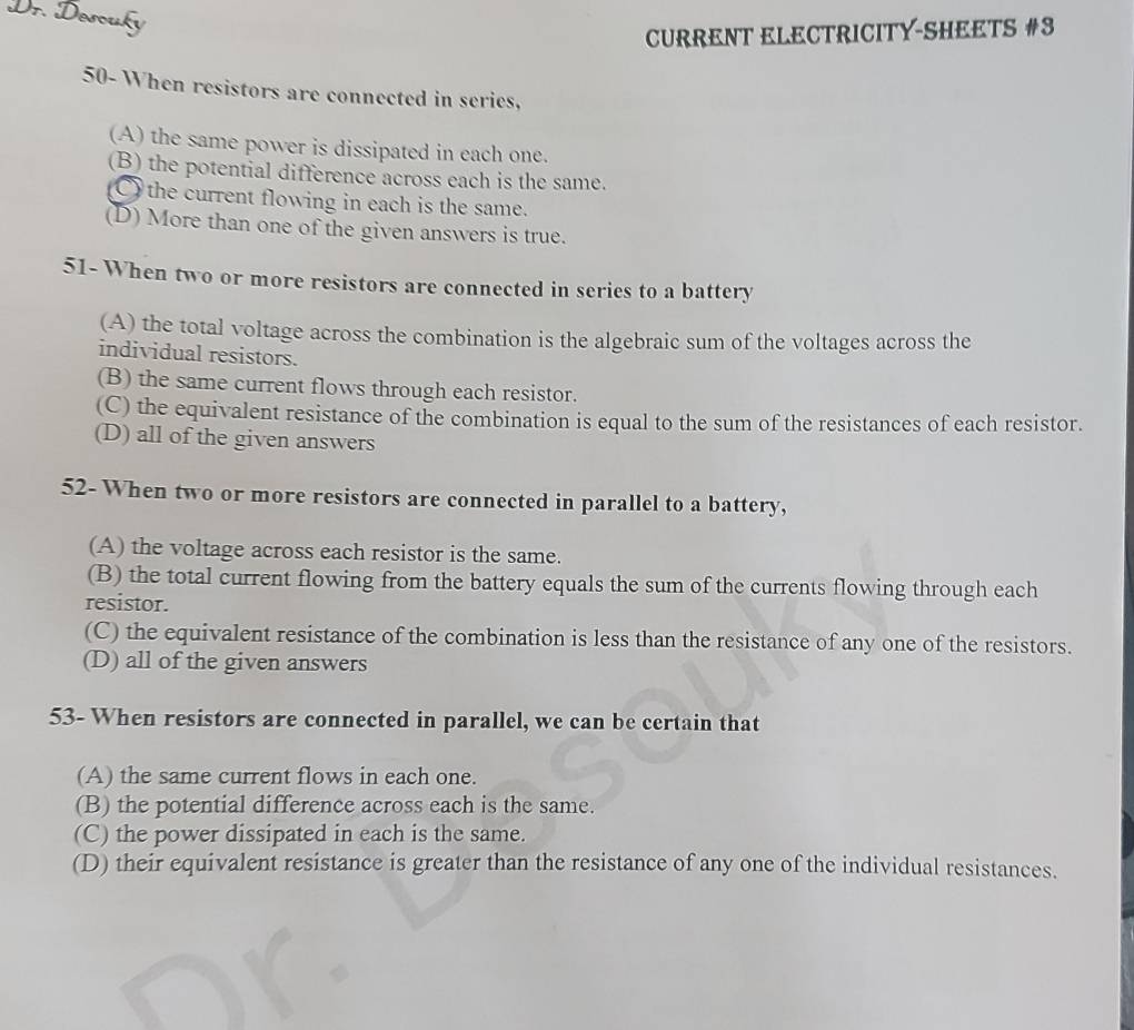 Dr. Desouky
CURRENT ELECTRICITY-SHEETS #3
50- When resistors are connected in series,
(A) the same power is dissipated in each one.
(B) the potential difference across each is the same.
) the current flowing in each is the same.
(D) More than one of the given answers is true.
51- When two or more resistors are connected in series to a battery
(A) the total voltage across the combination is the algebraic sum of the voltages across the
individual resistors.
(B) the same current flows through each resistor.
(C) the equivalent resistance of the combination is equal to the sum of the resistances of each resistor.
(D) all of the given answers
52- When two or more resistors are connected in parallel to a battery,
(A) the voltage across each resistor is the same.
(B) the total current flowing from the battery equals the sum of the currents flowing through each
resistor.
(C) the equivalent resistance of the combination is less than the resistance of any one of the resistors.
(D) all of the given answers
53- When resistors are connected in parallel, we can be certain that
(A) the same current flows in each one.
(B) the potential difference across each is the same.
(C) the power dissipated in each is the same.
(D) their equivalent resistance is greater than the resistance of any one of the individual resistances.