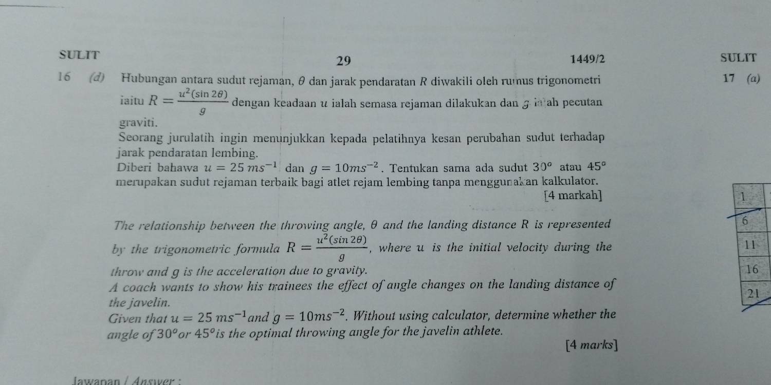 SULIT SULIT 
29 1449/2 
16 (d) Hubungan antara sudut rejaman, θ dan jarak pendaratan R diwakili oleh rumus trigonometri 17 (a) 
iaitu R= u^2(sin 2θ )/g  dengan keadaan u ialah semasa rejaman dilakukan dan ɡ ia ah pecutan 
graviti. 
Seorang jurulatih ingin menunjukkan kepada pelatihnya kesan perubahan sudut terhadap 
jarak pendaratan lembing. 
Diberi bahawa u=25ms^(-1) dan g=10ms^(-2). Tentukan sama ada sudut 30^o atau 45°
merupakan sudut rejaman terbaik bagi atlet rejam lembing tanpa menggunakan kalkulator. 
[4 markah] 
The relationship between the throwing angle, θ and the landing distance R is represented 
by the trigonometric formula R= u^2(sin 2θ )/g  , where u is the initial velocity during the 
throw and g is the acceleration due to gravity. 
A coach wants to show his trainees the effect of angle changes on the landing distance of 
the javelin. 
Given that u=25ms^(-1) and g=10ms^(-2). Without using calculator, determine whether the 
angle of 30^o or 45^o is the optimal throwing angle for the javelin athlete. 
[4 marks] 
Jawapan / Answer :