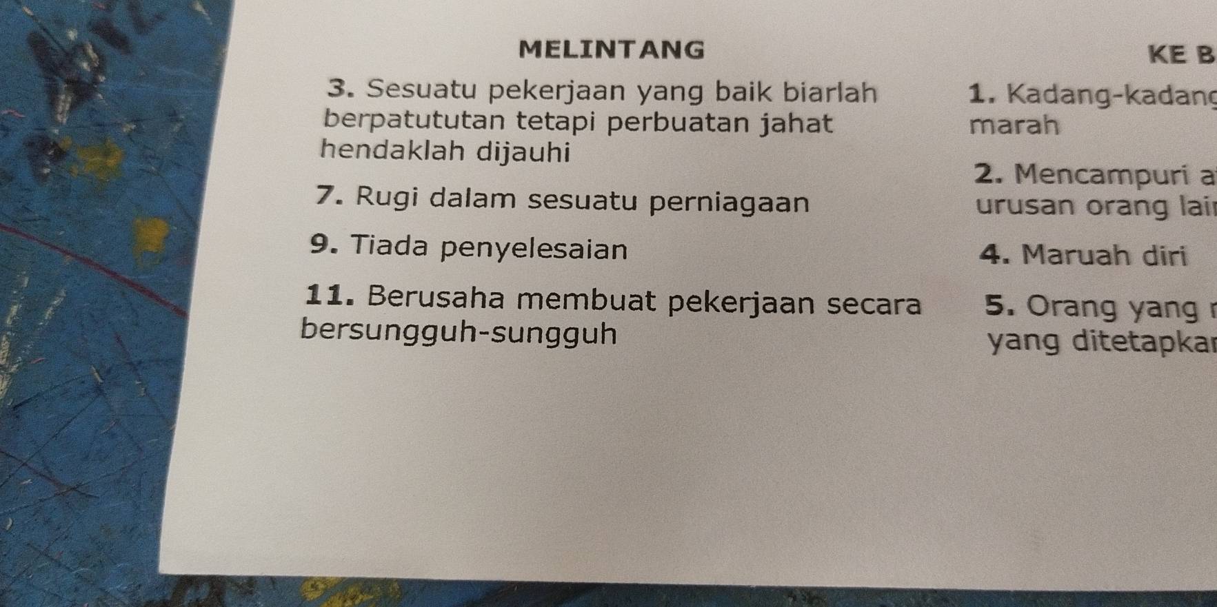 MELINTANG KE B 
3. Sesuatu pekerjaan yang baik biarlah 1. Kadang-kadang 
berpatututan tetapi perbuatan jahat marah 
hendaklah dijauhi 
2. Mencampuri a 
7. Rugi dalam sesuatu perniagaan urusan orang lair 
9. Tiada penyelesaian 4. Maruah diri 
11. Berusaha membuat pekerjaan secara 5. Orang yang 
bersungguh-sungguh yang ditetapkar