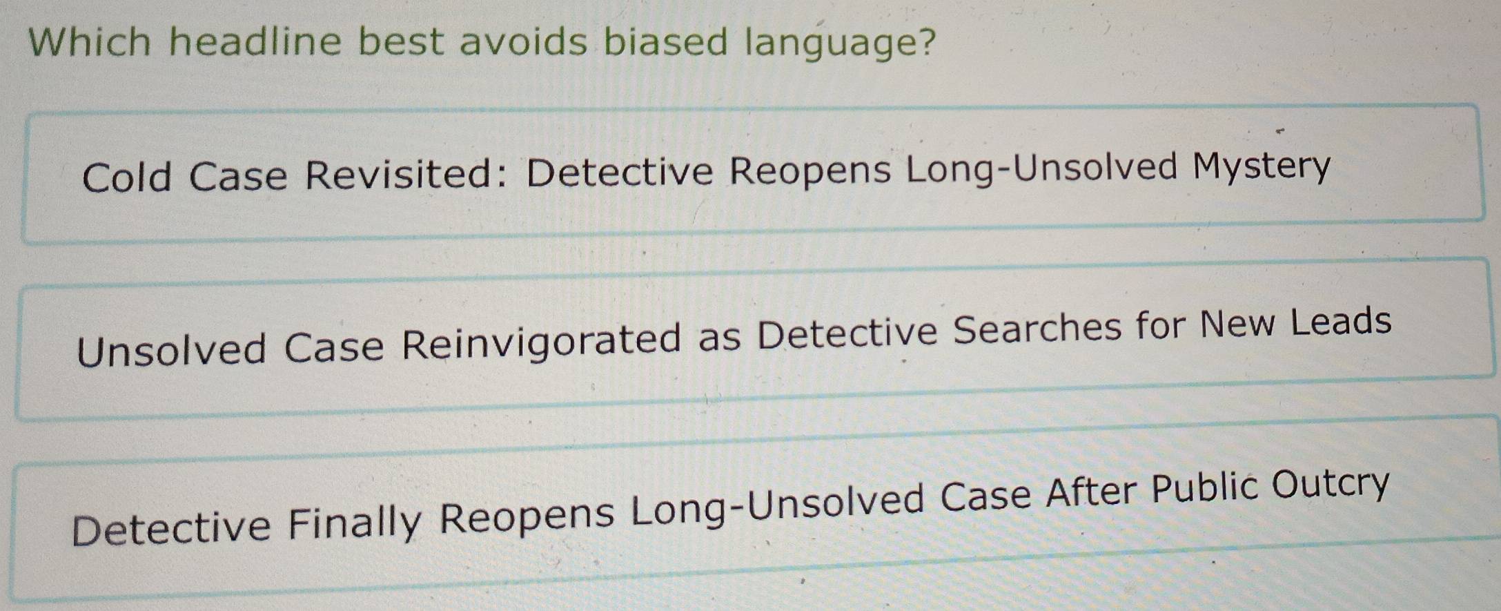 Which headline best avoids biased language?
Cold Case Revisited: Detective Reopens Long-Unsolved Mystery
Unsolved Case Reinvigorated as Detective Searches for New Leads
Detective Finally Reopens Long-Unsolved Case After Public Outcry