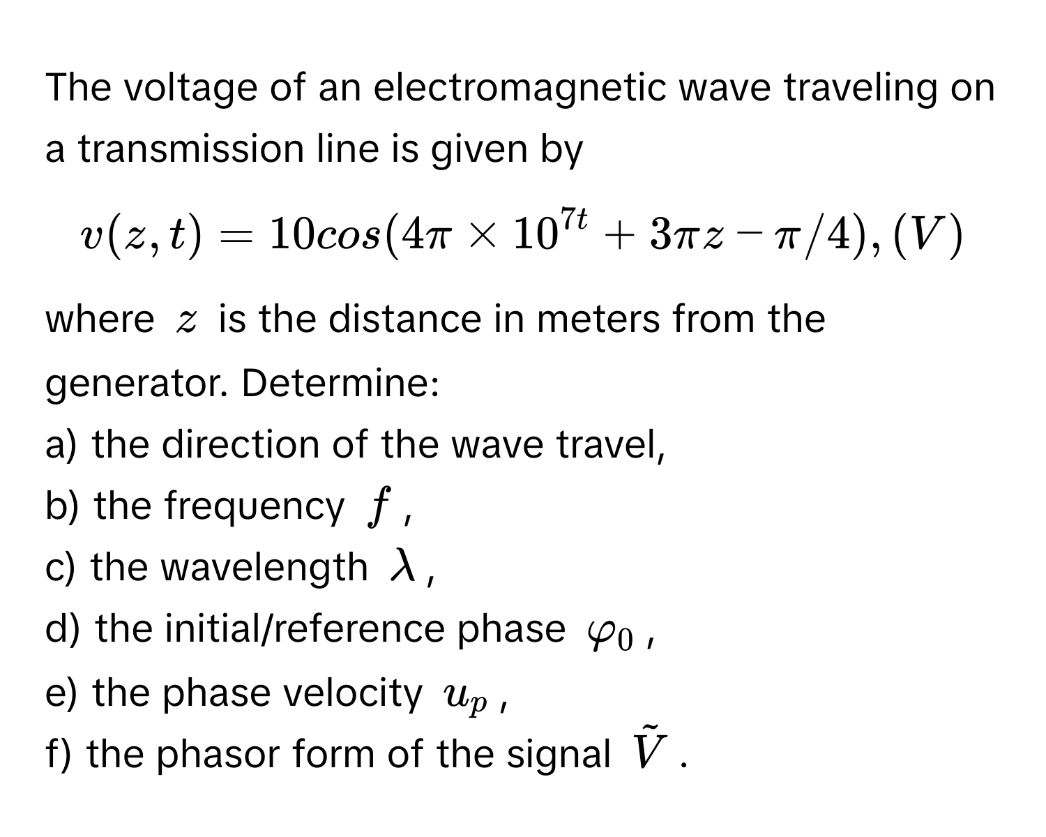 The voltage of an electromagnetic wave traveling on a transmission line is given by 
$v(z,t)=10cos(4π×10^(7t+3πz-π/4),(V)$
where $z$ is the distance in meters from the generator. Determine:
a) the direction of the wave travel,
b) the frequency $f$,
c) the wavelength $λ$,
d) the initial/reference phase $φ_0$,
e) the phase velocity $u_p$,
f) the phasor form of the signal $tildeV)$.