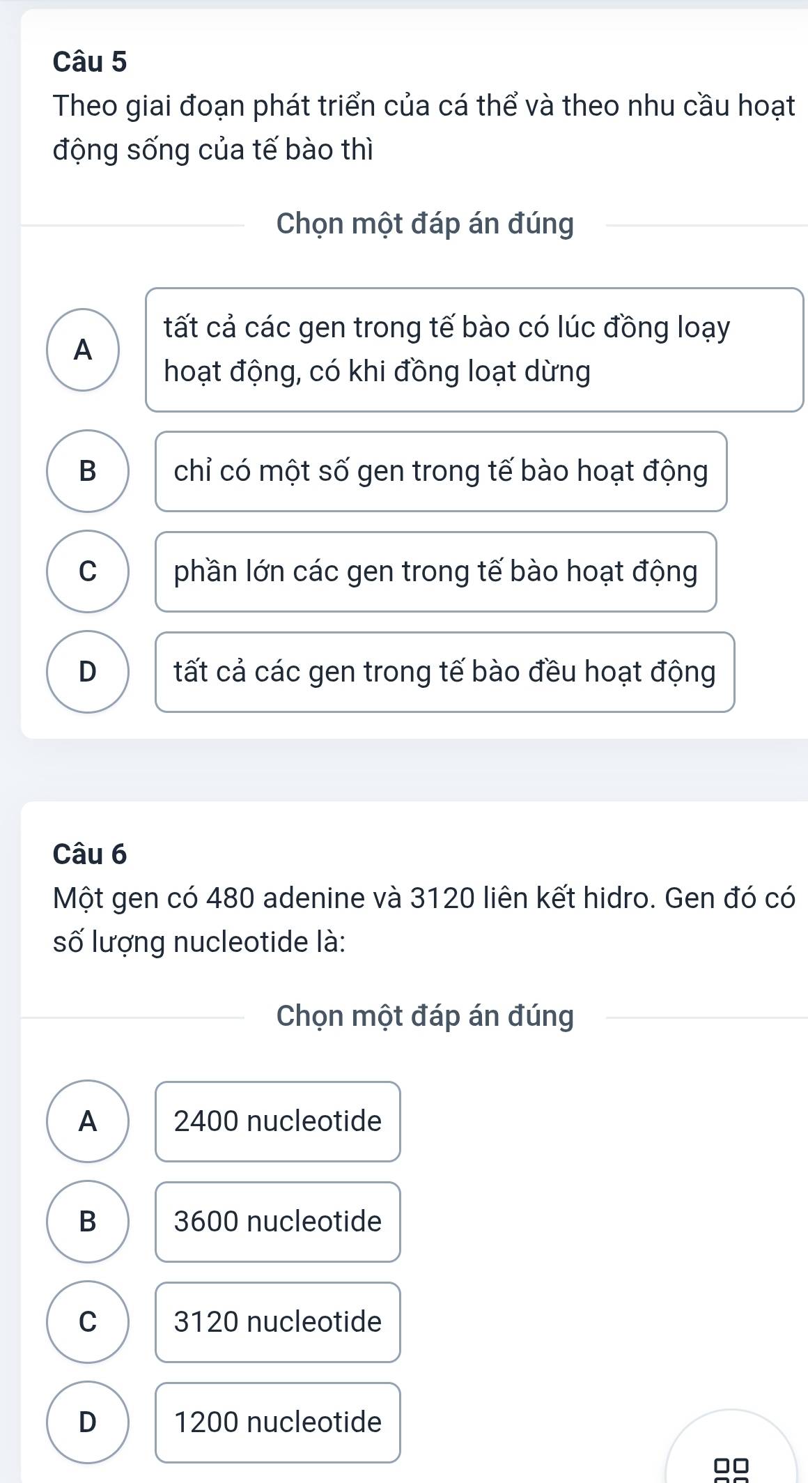 Theo giai đoạn phát triển của cá thể và theo nhu cầu hoạt
động sống của tế bào thì
Chọn một đáp án đúng
tất cả các gen trong tế bào có lúc đồng loạy
A
hoạt động, có khi đồng loạt dừng
B chỉ có một số gen trong tế bào hoạt động
C phần lớn các gen trong tế bào hoạt động
D tất cả các gen trong tế bào đều hoạt động
Câu 6
Một gen có 480 adenine và 3120 liên kết hidro. Gen đó có
số lượng nucleotide là:
Chọn một đáp án đúng
A 2400 nucleotide
B 3600 nucleotide
C 3120 nucleotide
D 1200 nucleotide
□□