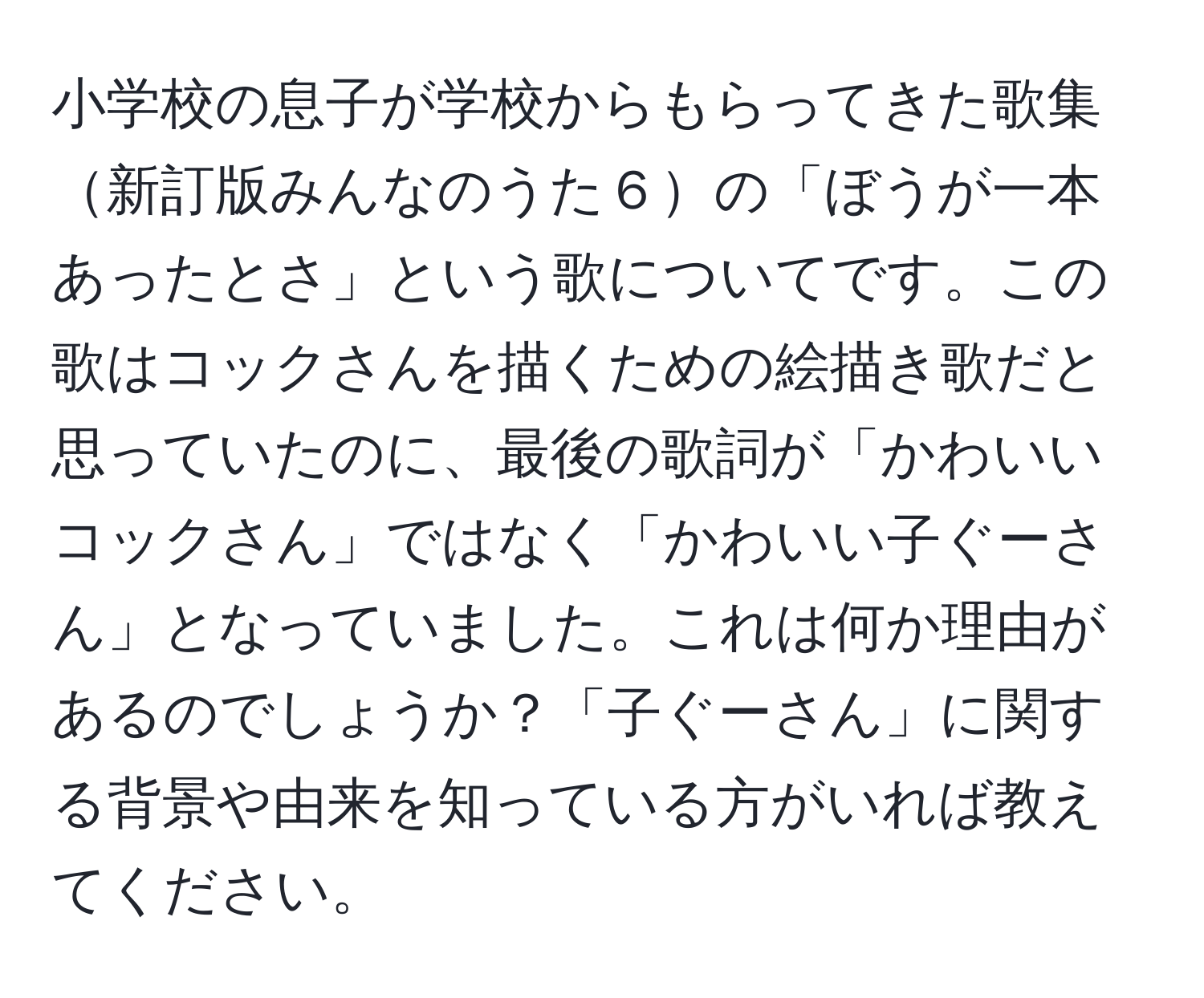 小学校の息子が学校からもらってきた歌集新訂版みんなのうた６の「ぼうが一本あったとさ」という歌についてです。この歌はコックさんを描くための絵描き歌だと思っていたのに、最後の歌詞が「かわいいコックさん」ではなく「かわいい子ぐーさん」となっていました。これは何か理由があるのでしょうか？「子ぐーさん」に関する背景や由来を知っている方がいれば教えてください。