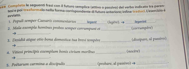 a Completa le seguenti frasi con il futuro semplice (attivo o passivo) del verbo indicato tra paren- 
tesi e poi trasformalo nella forma corrispondente di futuro anteriore; infine traduci. Lesercizio è 
avviato. 
1. Populi semper Caesaris commentarios legent_ (legěre). legerint 
_ 
2. Mala exempla homĭnes probos semper corrumpunt et _(corrumpěre) 
_. 
3. Desidiā atque otio bona domestica tua brevi tempõre _(dissipare, al passivo) 
_. 
4. Vitiosi princĭpis exemplum bonis civium morĭbus _(nocère) 
_. 
5. Poëtarum carmina a discipulis _(probare, al passivo)_ 
.