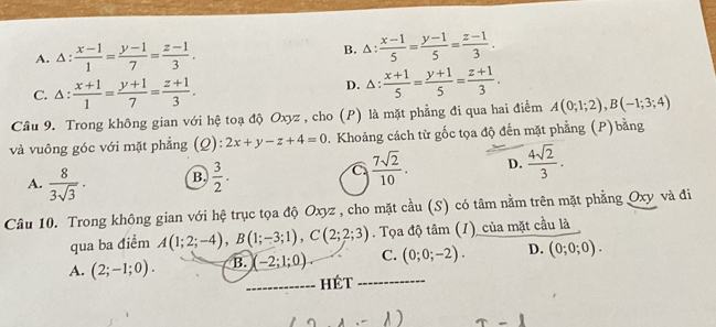 1  (x-1)/1 = (y-1)/7 = (z-1)/3 .
B. △ : (x-1)/5 = (y-1)/5 = (z-1)/3 .
C. △ :  (x+1)/1 = (y+1)/7 = (z+1)/3 . D. △ :  (x+1)/5 = (y+1)/5 = (z+1)/3 . 
Cầâu 9. Trong không gian với hệ toạ độ Oxyz , cho (P) là mặt phẳng đi qua hai điểm A(0;1;2), B(-1;3;4)
và vuông góc với mặt phẳng (Q): 2x+y-z+4=0. Khoảng cách từ gốc tọa độ đến mặt phẳng (P) bằng
A.  8/3sqrt(3) · B.  3/2 . C  7sqrt(2)/10 . D.  4sqrt(2)/3 . 
Câu 10. Trong không gian với hệ trục tọa độ Oxyz , cho mặt cầu (S) có tâm nằm trên mặt phẳng Oxy và đi
qua ba điểm A(1;2;-4), B(1;-3;1), C(2;2;3). Tọa độ tâm (1) _của mặt cầu là
A. (2;-1;0). B. (-2;1;0). C. (0;0;-2). D. (0;0;0). 
_hét_