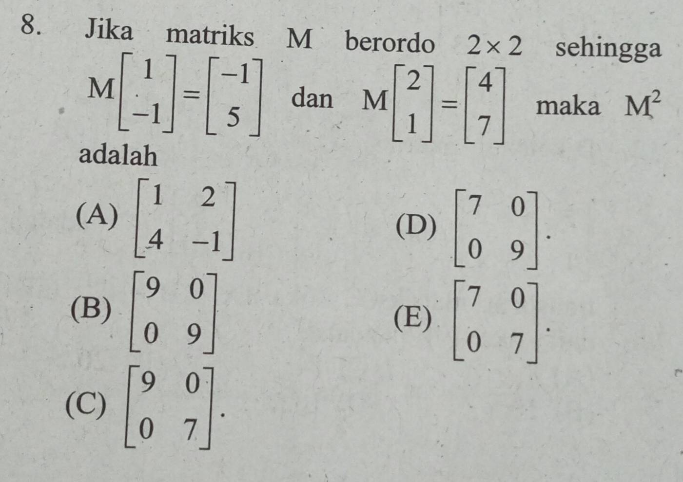 Jika matriks M berordo 2* 2 sehingga
Mbeginbmatrix 1 -1endbmatrix =beginbmatrix -1 5endbmatrix dan Mbeginbmatrix 2 1endbmatrix =beginbmatrix 4 7endbmatrix maka M^2
adalah
(A) beginbmatrix 1&2 4&-1endbmatrix
(D) beginbmatrix 7&0 0&9endbmatrix.
(B) beginbmatrix 9&0 0&9endbmatrix (E) beginbmatrix 7&0 0&7endbmatrix.
(C) beginbmatrix 9&0 0&7endbmatrix.