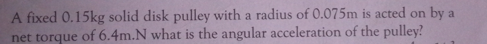 A fixed 0.15kg solid disk pulley with a radius of 0.075m is acted on by a 
net torque of 6.4m.N what is the angular acceleration of the pulley?