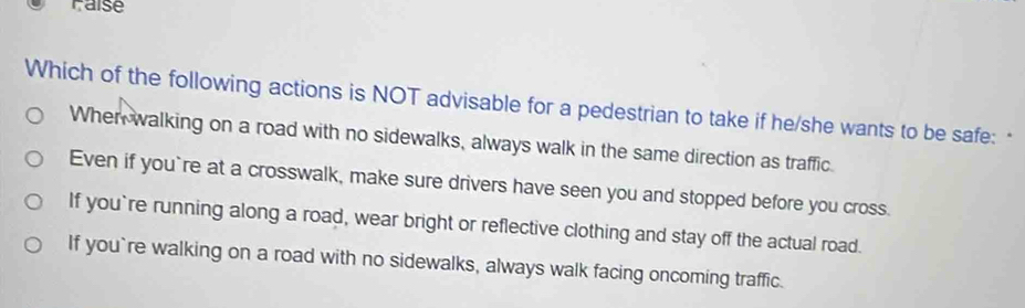 Faise
Which of the following actions is NOT advisable for a pedestrian to take if he/she wants to be safe: "
When walking on a road with no sidewalks, always walk in the same direction as traffic.
Even if you`re at a crosswalk, make sure drivers have seen you and stopped before you cross.
If you`re running along a road, wear bright or reflective clothing and stay off the actual road.
If you`re walking on a road with no sidewalks, always walk facing oncoming traffic.