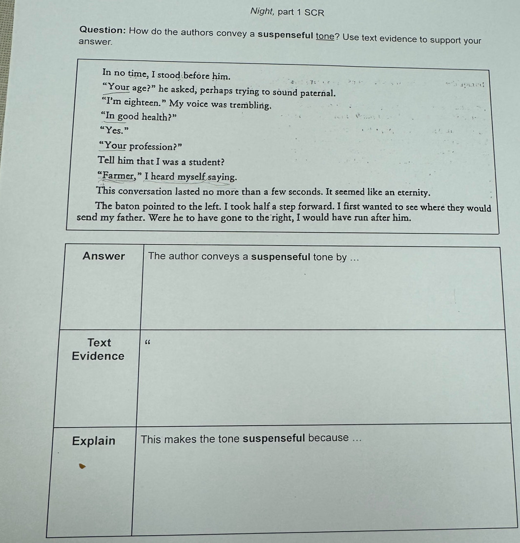 Night, part 1 SCR 
Question: How do the authors convey a suspenseful tone? Use text evidence to support your 
answer. 
In no time, I stood before him. 
“Your age?” he asked, perhaps trying to sound paternal. 
“I’m eighteen.” My voice was trembling. 
“In good health?” 
“Yes.” 
“Your profession?” 
Tell him that I was a student? 
“Farmer,” I heard myself saying. 
This conversation lasted no more than a few seconds. It seemed like an eternity. 
The baton pointed to the left. I took half a step forward. I first wanted to see where they would 
send my father. Were he to have gone to the right, I would have run after him.