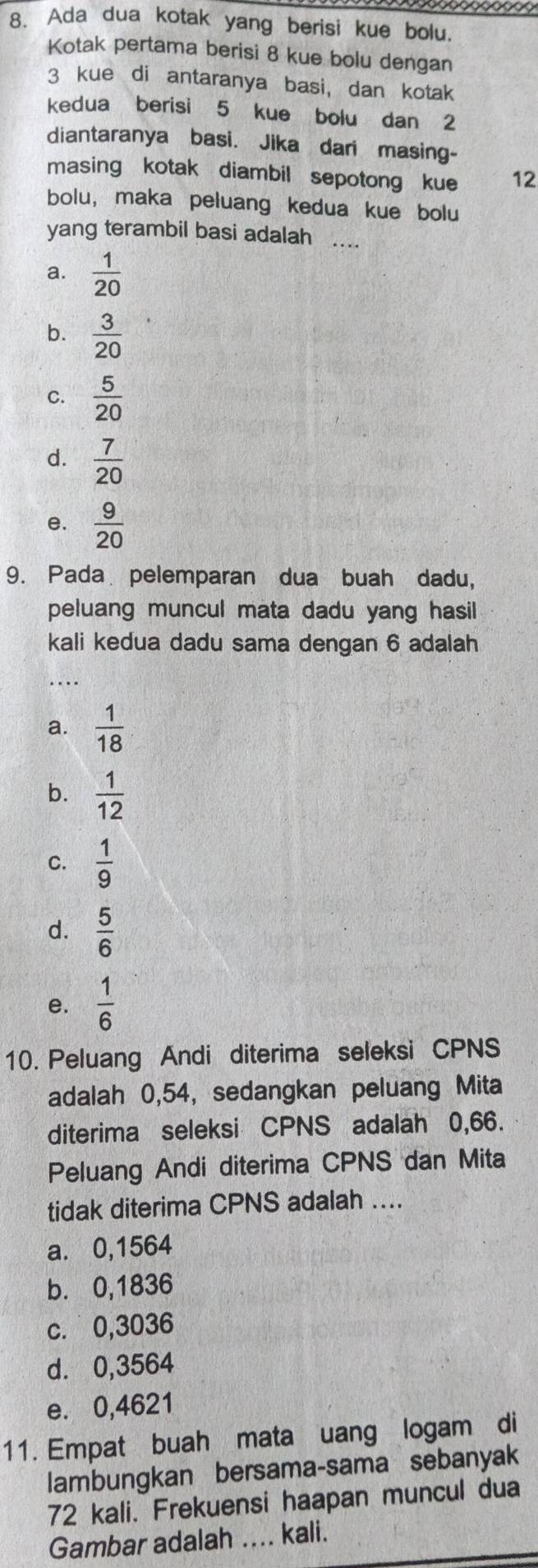 Ada dua kotak yang berisi kue bolu.
Kotak pertama berisi 8 kue bolu dengan
3 kue di antaranya basi, dan kotak
kedua berisi 5 kue bolu dan 2
diantaranya basi. Jika dari masing-
masing kotak diambil sepotong kue 12
bolu, maka peluang kedua kue bolu
yang terambil basi adalah ...
a.  1/20 
b.  3/20 
C.  5/20 
d.  7/20 
e.  9/20 
9. Pada pelemparan dua buah dadu,
peluang muncul mata dadu yang hasil
kali kedua dadu sama dengan 6 adalah
_
a.  1/18 
b.  1/12 
C.  1/9 
d.  5/6 
e.  1/6 
10. Peluang Andi diterima seleksi CPNS
adalah 0,54, sedangkan peluang Mita
diterima seleksi CPNS adalah 0,66.
Peluang Andi diterima CPNS dan Mita
tidak diterima CPNS adalah ....
a. 0,1564
b. 0,1836
c. 0,3036
d. 0,3564
e. 0,4621
11. Empat buah mata uang logam di
lambungkan bersama-sama sebanyak
72 kali. Frekuensi haapan muncul dua
Gambar adalah .... kali.