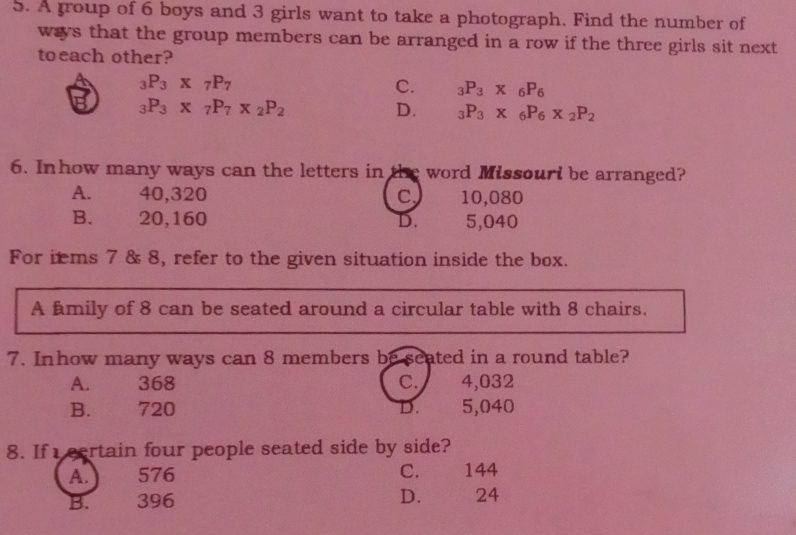 A group of 6 boys and 3 girls want to take a photograph. Find the number of
ways that the group members can be arranged in a row if the three girls sit next
toeach other?
_3P_3* _7P_7
C. _3P_3* _6P_6
B _3P_3* _7P_7* _2P_2
D. _3P_3* _6P_6* _2P_2
6. Inhow many ways can the letters in the word Missouri be arranged?
A. 40,320 c 10,080
B. 20,160 D. 5,040
For itms 7 & 8, refer to the given situation inside the box.
A fmily of 8 can be seated around a circular table with 8 chairs.
7. Inhow many ways can 8 members be seated in a round table?
A. 368 C. 4,032
B. 720 D. 5,040
8. If eertain four people seated side by side?
A.) 576 C. 144
B. 396 D. 24