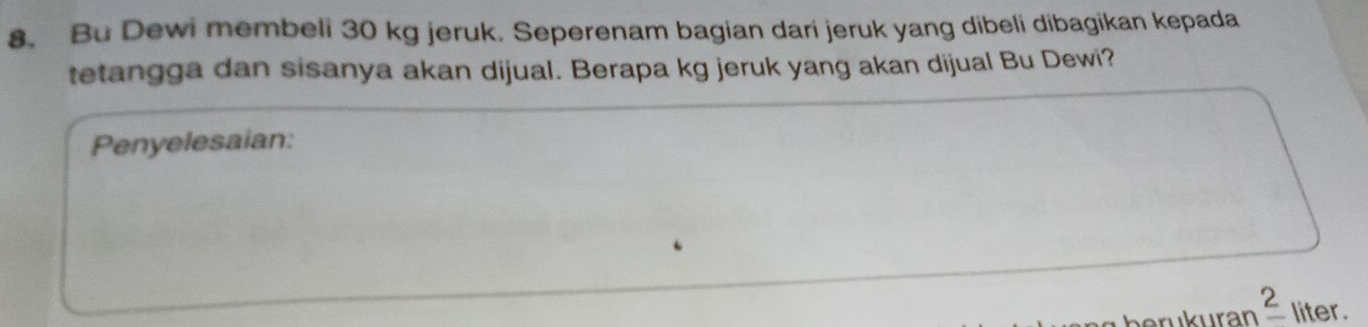 Bu Dewi membeli 30 kg jeruk. Seperenam bagian dari jeruk yang dibeli dibagikan kepada 
tetangga dan sisanya akan dijual. Berapa kg jeruk yang akan dijual Bu Dewi? 
Penyelesaian: 
ukuran _ 2 liter.