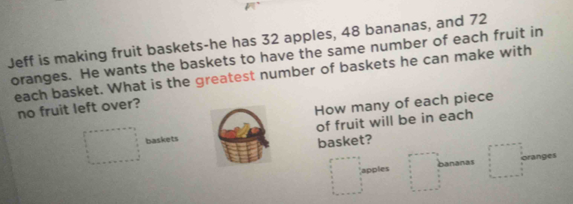 Jeff is making fruit baskets-he has 32 apples, 48 bananas, and 72
oranges. He wants the baskets to have the same number of each fruit in 
each basket. What is the greatest number of baskets he can make with 
no fruit left over? 
How many of each piece 
baskets of fruit will be in each 
basket? 
apples bananas branges