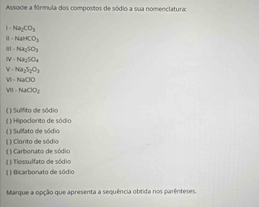 Associe a fórmula dos compostos de sódio a sua nomenclatura: 
| - Na_2CO_3
H -NaHCO_3
-Na_2SO_3
IV -Na_2SO_4
V - Na_2S_2O_3
VI-NaClO
VII-NaClO_2
( ) Sulfito de sódio 
( ) Hipoclorito de sódio 
( ) Sulfato de sódio 
( ) Clorito de sódio 
( ) Carbonato de sódio 
( ) Tiossulfato de sódio 
( ) Bicarbonato de sódio 
Marque a opção que apresenta a sequência obtida nos parênteses.