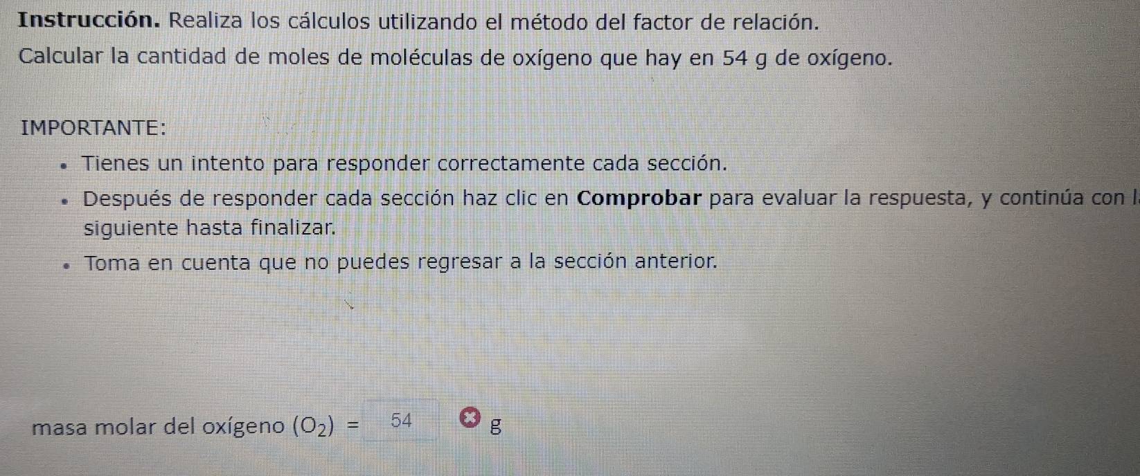 Instrucción. Realiza los cálculos utilizando el método del factor de relación. 
Calcular la cantidad de moles de moléculas de oxígeno que hay en 54 g de oxígeno. 
IMPORTANTE: 
Tienes un intento para responder correctamente cada sección. 
Después de responder cada sección haz clic en Comprobar para evaluar la respuesta, y continúa con la 
siguiente hasta finalizar. 
Toma en cuenta que no puedes regresar a la sección anterior. 
masa molar del oxígeno (O_2)= 54 g