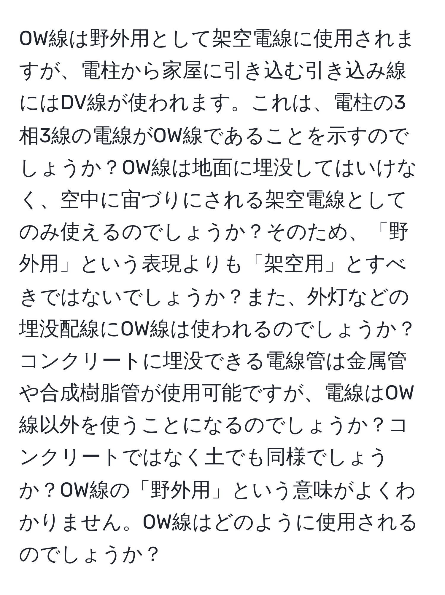 OW線は野外用として架空電線に使用されますが、電柱から家屋に引き込む引き込み線にはDV線が使われます。これは、電柱の3相3線の電線がOW線であることを示すのでしょうか？OW線は地面に埋没してはいけなく、空中に宙づりにされる架空電線としてのみ使えるのでしょうか？そのため、「野外用」という表現よりも「架空用」とすべきではないでしょうか？また、外灯などの埋没配線にOW線は使われるのでしょうか？コンクリートに埋没できる電線管は金属管や合成樹脂管が使用可能ですが、電線はOW線以外を使うことになるのでしょうか？コンクリートではなく土でも同様でしょうか？OW線の「野外用」という意味がよくわかりません。OW線はどのように使用されるのでしょうか？