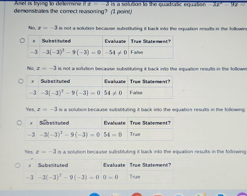 Ariel is trying to determine i x=-3 is a solution to the quadratic equation -3x^2-9x=
demonstrates the correct reasoning? (1 point)
No, x=-3 is not a solution because substituting it back into the equation results in the followin
No, x=-3 is not a solution because substituting it back into the equation results in the followin
Yes, x=-3 is a solution because substituting it back into the equation results in the following:
Yes, x=-3 is a solution because substituting it back into the equation results in the following:
Substituted Evaluate True Statement?
-3-3(-3)^2-9(-3)=00=0 True