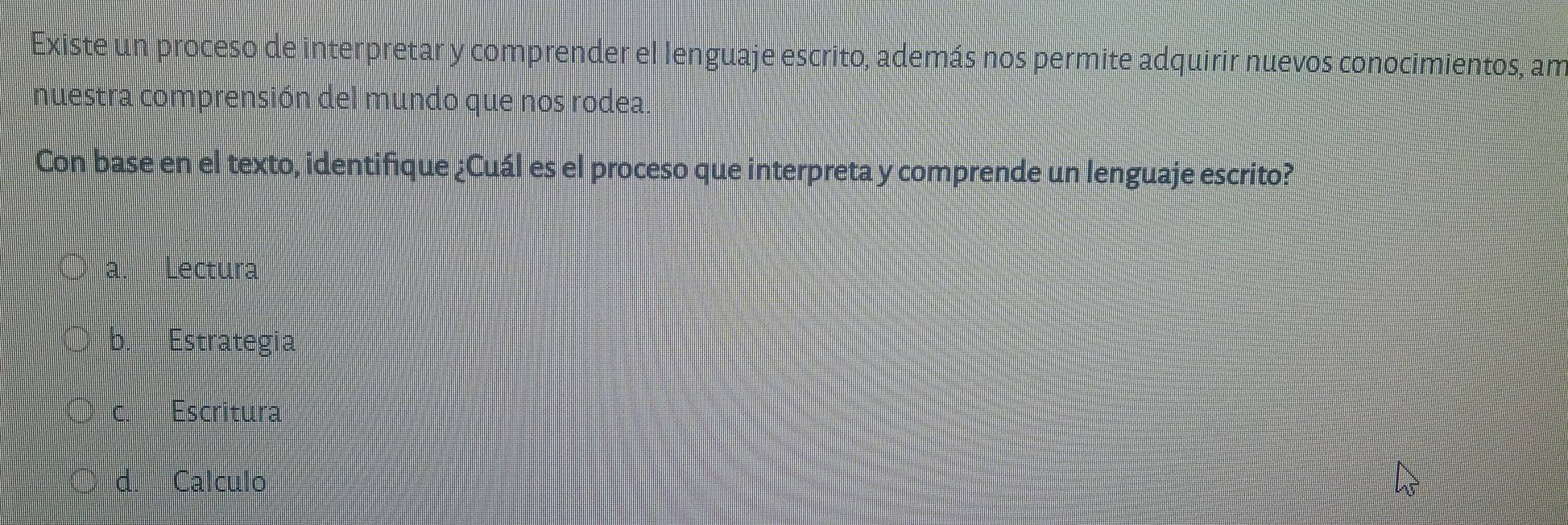 Existe un proceso de interpretar y comprender el lenguaje escrito, además nos permite adquirir nuevos conocimientos, am
nuestra comprensión del mundo que nos rodea.
Con base en el texto, identifique ¿Cuál es el proceso que interpreta y comprende un lenguaje escrito?
a. Lectura
b. Estrategia
c. Escritura
○ d. Calculo