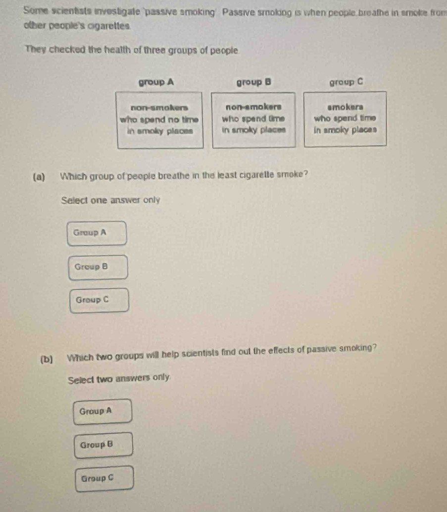 Some scientists investigate 'passive smoking' Passive smoking is when people breathe in smoke from
other people's cigarettes.
They checked the health of three groups of people
group A group B group C
non-smokers non smokers smokera
who spend no time who spend time who spend time
in smoky places in smoky places in smoky places
(a) Which group of people breathe in the least cigarelle smoke?
Select one answer only
Graup A
Group B
Group C
(b) Which two groups will help scientists find out the effects of passive smoking?
Select two answers only
Group A
Group B
Group C