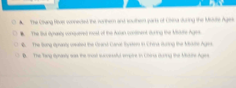 a
A. The Chang River connected the northern and southern parts of China during the Middle Ages.
B. The Sul dynasty conquered most of the Asian continent during the Middie Ages.
C. The Song dynasty created the Grand Canal System in China during the Middie Ages.
D. The Tang dynasty was the most successful empire in China during the Middle Ages