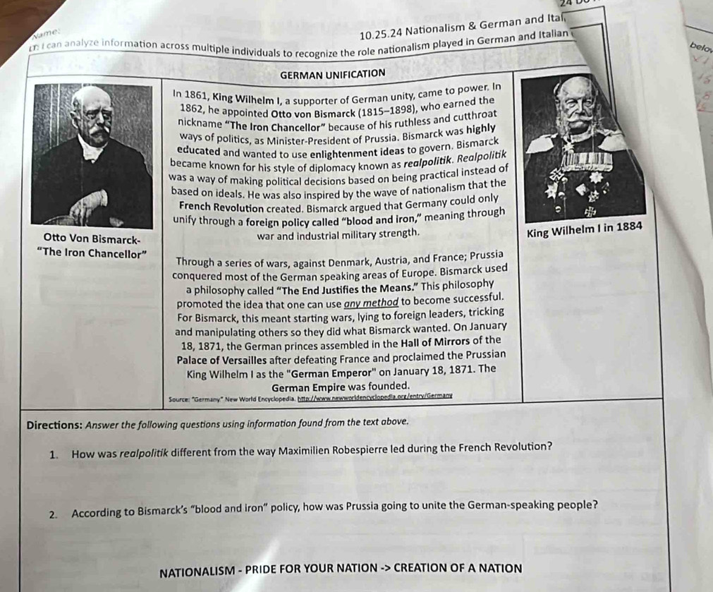 Name: 
10.25.24 Nationalism & German and Ita 
I can analyze information across multiple individuals to recognize the role nationalism played in German and Italian 
belo. 
GERMAN UNIFICATION 
In 1861, King Wilhelm I, a supporter of German unity, came to power. In 
1862, he appointed Otto von Bismarck (1815-1898), who earned the 
nickname “The Iron Chancellor” because of his ruthless and cutthroat 
ways of politics, as Minister-President of Prussia. Bismarck was highly 
educated and wanted to use enlightenment ideas to govern. Bismarck 
became known for his style of diplomacy known as realpolitik. Realpolitik 
was a way of making political decisions based on being practical instead of 
based on ideals. He was also inspired by the wave of nationalism that the 
French Revolution created. Bismarck argued that Germany could only 
unify through a foreign policy called “blood and iron,” meaning through 9
Otto Von Bismarck- 
war and industrial military strength. 
King Wilhelm I in 1884 
“The Iron Chancellor” 
Through a series of wars, against Denmark, Austria, and France; Prussia 
conquered most of the German speaking areas of Europe. Bismarck used 
a philosophy called “The End Justifies the Means.” This philosophy 
promoted the idea that one can use gny method to become successful. 
For Bismarck, this meant starting wars, lying to foreign leaders, tricking 
and manipulating others so they did what Bismarck wanted. On January 
18, 1871, the German princes assembled in the Hall of Mirrors of the 
Palace of Versailles after defeating France and proclaimed the Prussian 
King Wilhelm I as the "German Emperor" on January 18, 1871. The 
German Empire was founded. 
Source: "Germany." New World Encyclopedia, http://www.newworldencyclopedia.org/entry/Germany 
Directions: Answer the following questions using information found from the text above. 
1. How was realpolitik different from the way Maximilien Robespierre led during the French Revolution? 
2. According to Bismarck’s “blood and iron” policy, how was Prussia going to unite the German-speaking people? 
NATIONALISM - PRIDE FOR YOUR NATION -> CREATION OF A NATION