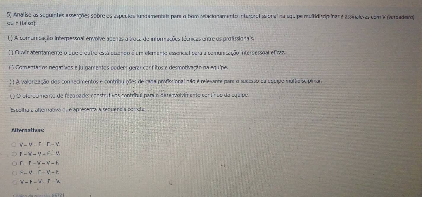 Analise as seguintes asserções sobre os aspectos fundamentais para o bom relacionamento interprofissional na equipe multidisciplinar e assinale-as com V (verdadeiro)
ou F (falso):
( ) A comunicação interpessoal envolve apenas a troca de informações técnicas entre os profissionais.
( ) Ouvir atentamente o que o outro está dizendo é um elemento essencial para a comunicação interpessoal eficaz.
( ) Comentários negativos e julgamentos podem gerar conflitos e desmotivação na equipe.
( ) A valorização dos conhecimentos e contribuições de cada profissional não é relevante para o sucesso da equipe multidisciplinar.
( ) O oferecimento de feedbacks construtivos contribui para o desenvolvímento contínuo da equipe.
Escolha a alternativa que apresenta a sequência correta:
Alternativas:
V-V-F-F-V.
F-V-V-F-V.
F-F-V-V-F.
F-V-F-V-F.
V-F-V-F-V. 
igo da quastão A5721