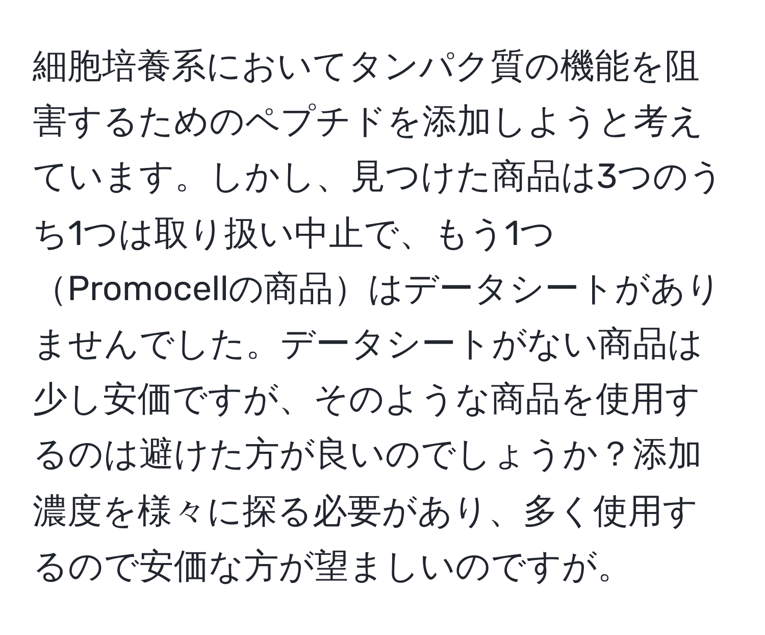 細胞培養系においてタンパク質の機能を阻害するためのペプチドを添加しようと考えています。しかし、見つけた商品は3つのうち1つは取り扱い中止で、もう1つPromocellの商品はデータシートがありませんでした。データシートがない商品は少し安価ですが、そのような商品を使用するのは避けた方が良いのでしょうか？添加濃度を様々に探る必要があり、多く使用するので安価な方が望ましいのですが。