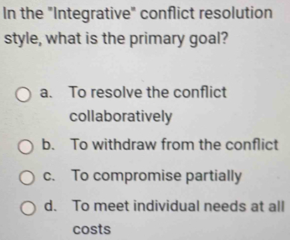 In the "Integrative" conflict resolution
style, what is the primary goal?
a. To resolve the conflict
collaboratively
b. To withdraw from the conflict
c. To compromise partially
d. To meet individual needs at all
costs