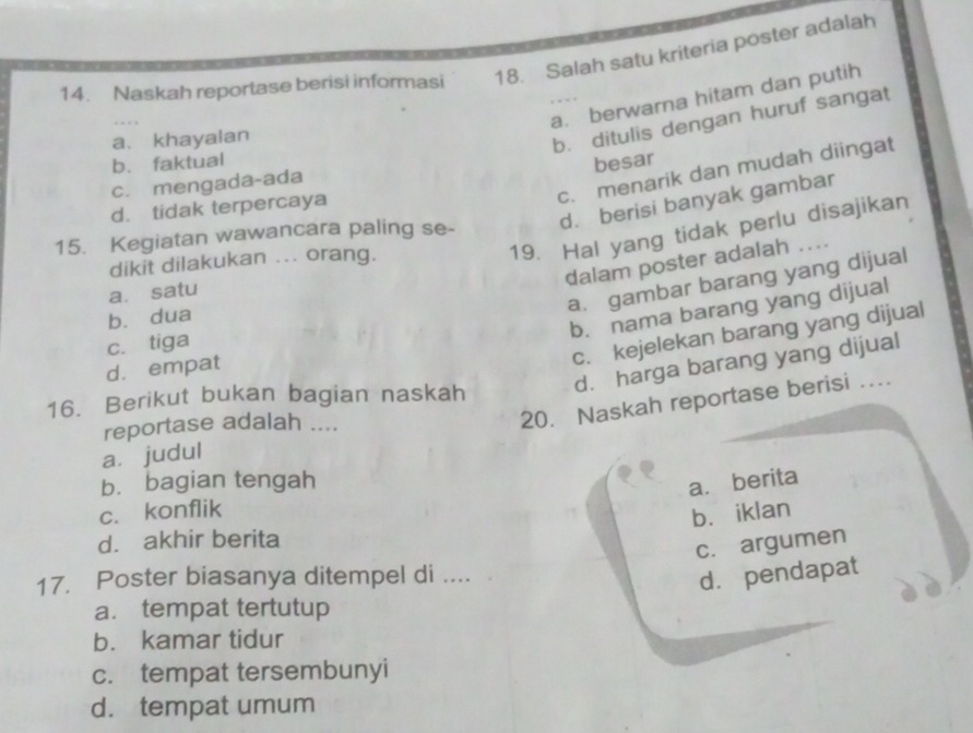 Naskah reportase berisi informasi 18. Salah satu kriteria poster adalah
a. berwarna hitam dan putih
a、 khayalan
b. ditulis dengan huruf sangat
b. faktual
besar
c. menarik dan mudah diingat
c. mengada-ada
d. berisi banyak gambar
d. tidak terpercaya
19. Hal yang tidak perlu disajikan
15. Kegiatan wawancara paling se-
dikit dilakukan ... orang. ...
dalam poster adalah
a. gambar barang yang dijual
a. satu
b. nama barang yang dijual
b. dua
c. kejelekan barang yang dijual
c. tiga
d. harga barang yang dijual
d. empat
16. Berikut bukan bagian naskah 20. Naskah reportase berisi …
reportase adalah ....
a. judul
b. bagian tengah
a. berita
c. konflik
bù iklan
d. akhir berita
c. argumen
17. Poster biasanya ditempel di ....
d. pendapat
a. tempat tertutup
b. kamar tidur
c. tempat tersembunyi
d. tempat umum